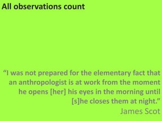 All observations count“I was not prepared for the elementary fact that an anthropologist is at work from the moment he opens [her] his eyes in the morning until [s]he closes them at night.”James Scot 