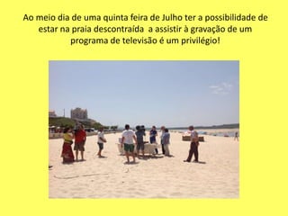 Ao meio dia de uma quinta feira de Julho ter a possibilidade de
estar na praia descontraída a assistir à gravação de um
programa de televisão é um privilégio!
 