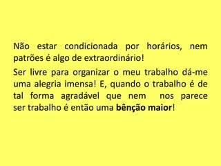 Não estar condicionada por horários, nem
patrões é algo de extraordinário!
Ser livre para organizar o meu trabalho dá-me
uma alegria imensa! E, quando o trabalho é de
tal forma agradável que nem nos parece
ser trabalho é então uma bênção maior!
 