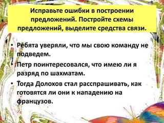 Исправьте ошибки в построении
предложений. Постройте схемы
предложений, выделите средства связи.
• Ребята уверяли, что мы свою команду не
подведем.
• Петр поинтересовался, что имею ли я
разряд по шахматам.
• Тогда Долохов стал расспрашивать, как
готовятся ли они к нападению на
французов.
 