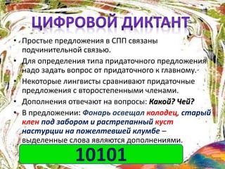 • Простые предложения в СПП связаны
подчинительной связью.
• Для определения типа придаточного предложения
надо задать вопрос от придаточного к главному.
• Некоторые лингвисты сравнивают придаточные
предложения с второстепенными членами.
• Дополнения отвечают на вопросы: Какой? Чей?
• В предложении: Фонарь освещал колодец, старый
клен под забором и растрепанный куст
настурции на пожелтевшей клумбе –
выделенные слова являются дополнениями.
1-верно 0-верно10101
 