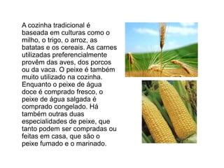 	A cozinha tradicional é baseada em culturas como o milho, o trigo, o arroz, as batatas e os cereais. As carnes utilizadas preferencialmente provêm das aves, dos porcos ou da vaca. O peixe é também muito utilizado na cozinha. Enquanto o peixe de água doce é comprado fresco, o peixe de água salgada é comprado congelado. Há também outras duas especialidades de peixe, que tanto podem ser compradas ou feitas em casa, que são o peixe fumado e o marinado. 