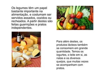 	Os legumes têm um papel bastante importante na alimentação, e costumam ser servidos assados, cozidos ou recheados. A partir destes são feitas guarnições e pratos independentes.	Para além destes, os produtos lácteos também se consomem em grande quantidade. Temos os iogurtes, o leite em si, as natas e os diversos queijos, que muitas vezes se acompanham com pratos.