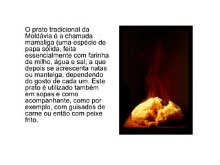 	O prato tradicional da Moldávia é a chamada mamaliga (uma espécie de papa sólida, feita essencialmente com farinha de milho, água e sal, a que depois se acrescenta natas ou manteiga, dependendo do gosto de cada um. Este prato é utilizado também em sopas e como acompanhante, como por exemplo, com guisados de carne ou então com peixe frito. 