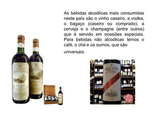 As bebidas alcoólicas mais consumidas neste país são o vinho caseiro, a vodka, o bagaço (caseiro ou comprado), a cerveja e o champagne (entre outros) que é servido em ocasiões especiais. Para bebidas não alcoólicas temos o café, o chá e os sumos, que sãouniversais.