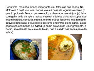 Por último, mas não menos importante vou falar-vos das sopas. Na Moldávia é costume fazer sopas leves à base de legumes e carne (o que é opcional). Temos, por exemplo, a chamada zeamã(canja) feita com galinha de campo e massa caseira, e temos as outras sopas que levam batatas, cenoura, cebola, e entre outros legumes leva também couve e beterraba, o que não é costume encontrar-se na canja. Estas sopas são chamadas de borsh (o nome provêm de um ingrediente, o borsh, semelhante ao sumo de limão, que é usado nas sopas para dar sabor).