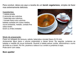 Para concluir, deixo-vos aqui a receita de um borsh vegetariano, simples de fazer mas extremamente delicioso.Ingredientes:1 cebola picada2 cenourasaos cubinhos1 beterraba aos cubinhos1 tomate fresco aos cubinhosbatatas cortadas em cubos médioscouve lombarda, metade, cortada finasalsa /endroborsh ou limão (metade)Modo de preparação: Fazer um refogado de cenoura, cebola, beterraba e tomate fresco (5-10 min)Acrescentar água (para o volume pretendido) e deixar ferver. De seguida, juntamos as batatas e metade da couve lombarda. Quando a batata estiver cozida, adicionamos o sumo de limão ou o borsh. Por fim, picamos a salsa e/ ou o endro e juntamos à sopa.Pode servir com natas.Bom apetite!