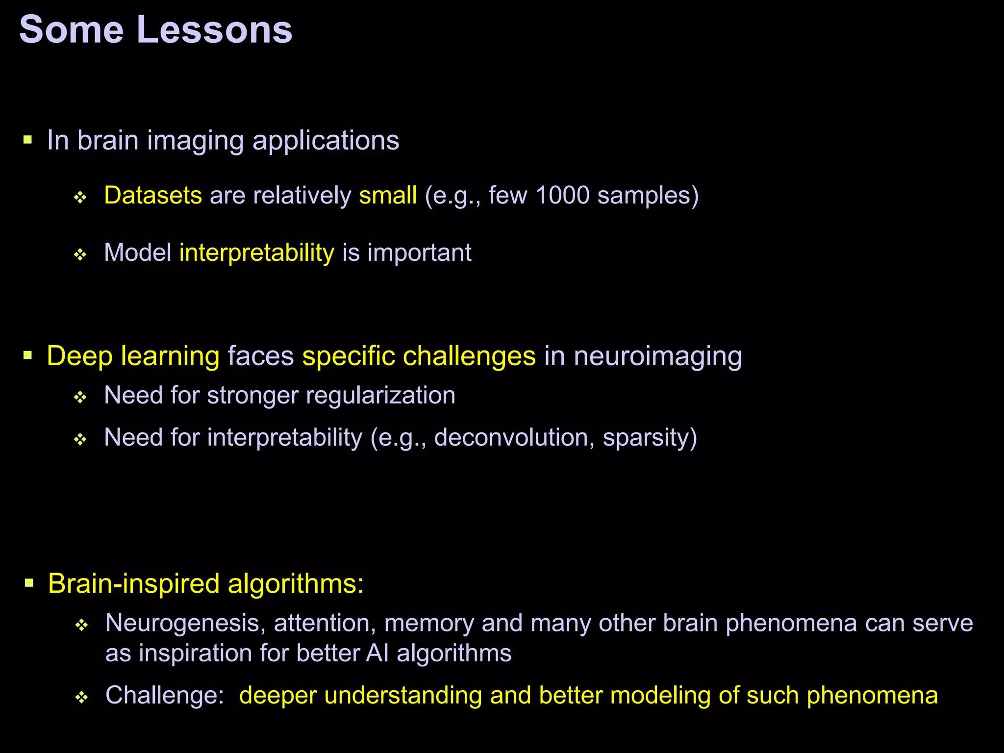 Some Lessons
 In brain imaging applications
 Datasets are relatively small (e.g., few 1000 samples)
 Model interpretability is important
 Brain-inspired algorithms:
 Neurogenesis, attention, memory and many other brain phenomena can serve
as inspiration for better AI algorithms
 Challenge: deeper understanding and better modeling of such phenomena
 Deep learning faces specific challenges in neuroimaging
 Need for stronger regularization
 Need for interpretability (e.g., deconvolution, sparsity)
 