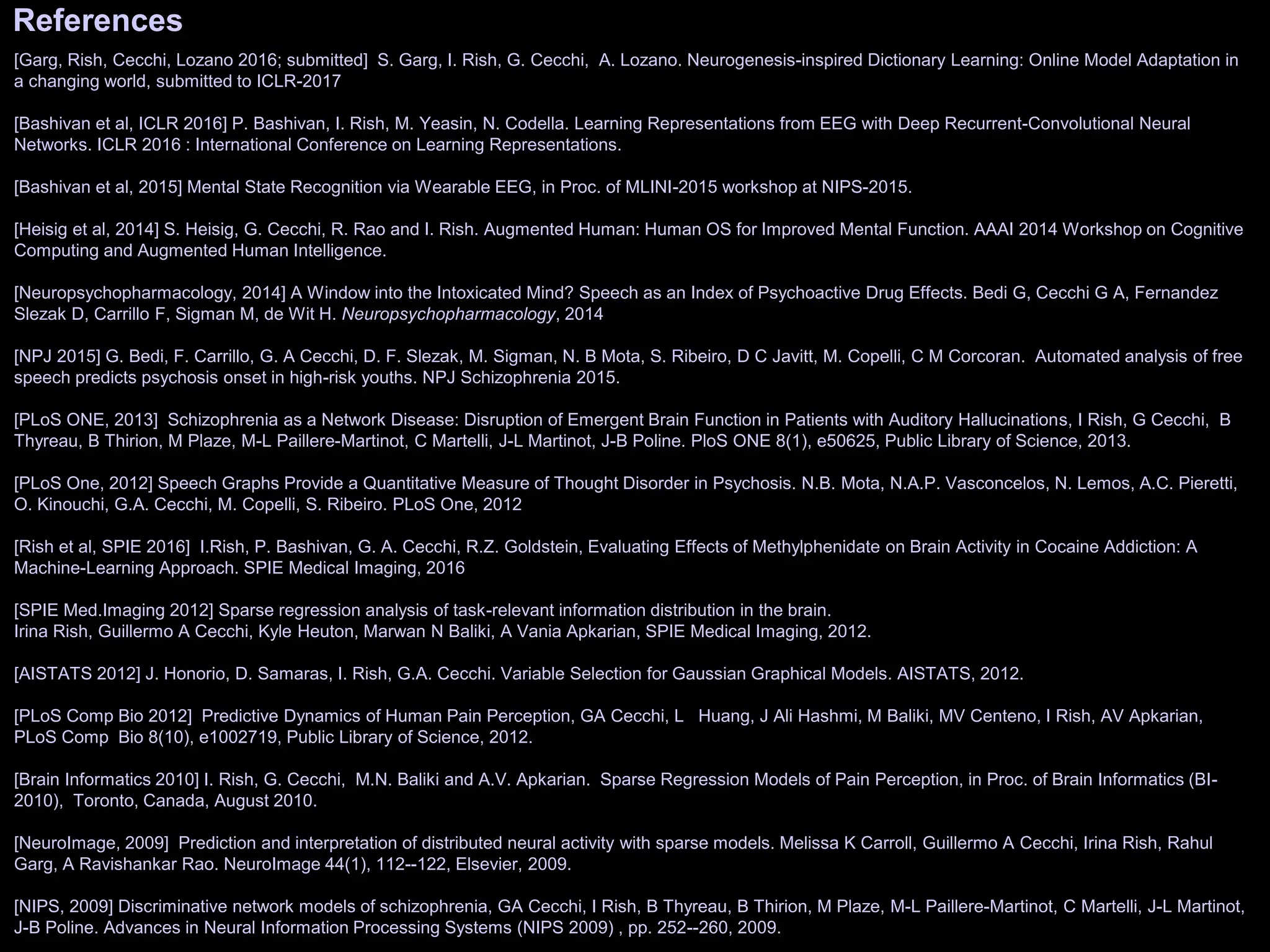 References
[Garg, Rish, Cecchi, Lozano 2016; submitted] S. Garg, I. Rish, G. Cecchi, A. Lozano. Neurogenesis-inspired Dictionary Learning: Online Model Adaptation in
a changing world, submitted to ICLR-2017
[Bashivan et al, ICLR 2016] P. Bashivan, I. Rish, M. Yeasin, N. Codella. Learning Representations from EEG with Deep Recurrent-Convolutional Neural
Networks. ICLR 2016 : International Conference on Learning Representations.
[Bashivan et al, 2015] Mental State Recognition via Wearable EEG, in Proc. of MLINI-2015 workshop at NIPS-2015.
[Heisig et al, 2014] S. Heisig, G. Cecchi, R. Rao and I. Rish. Augmented Human: Human OS for Improved Mental Function. AAAI 2014 Workshop on Cognitive
Computing and Augmented Human Intelligence.
[Neuropsychopharmacology, 2014] A Window into the Intoxicated Mind? Speech as an Index of Psychoactive Drug Effects. Bedi G, Cecchi G A, Fernandez
Slezak D, Carrillo F, Sigman M, de Wit H. Neuropsychopharmacology, 2014
[NPJ 2015] G. Bedi, F. Carrillo, G. A Cecchi, D. F. Slezak, M. Sigman, N. B Mota, S. Ribeiro, D C Javitt, M. Copelli, C M Corcoran. Automated analysis of free
speech predicts psychosis onset in high-risk youths. NPJ Schizophrenia 2015.
[PLoS ONE, 2013] Schizophrenia as a Network Disease: Disruption of Emergent Brain Function in Patients with Auditory Hallucinations, I Rish, G Cecchi, B
Thyreau, B Thirion, M Plaze, M-L Paillere-Martinot, C Martelli, J-L Martinot, J-B Poline. PloS ONE 8(1), e50625, Public Library of Science, 2013.
[PLoS One, 2012] Speech Graphs Provide a Quantitative Measure of Thought Disorder in Psychosis. N.B. Mota, N.A.P. Vasconcelos, N. Lemos, A.C. Pieretti,
O. Kinouchi, G.A. Cecchi, M. Copelli, S. Ribeiro. PLoS One, 2012
[Rish et al, SPIE 2016] I.Rish, P. Bashivan, G. A. Cecchi, R.Z. Goldstein, Evaluating Effects of Methylphenidate on Brain Activity in Cocaine Addiction: A
Machine-Learning Approach. SPIE Medical Imaging, 2016
[SPIE Med.Imaging 2012] Sparse regression analysis of task-relevant information distribution in the brain.
Irina Rish, Guillermo A Cecchi, Kyle Heuton, Marwan N Baliki, A Vania Apkarian, SPIE Medical Imaging, 2012.
[AISTATS 2012] J. Honorio, D. Samaras, I. Rish, G.A. Cecchi. Variable Selection for Gaussian Graphical Models. AISTATS, 2012.
[PLoS Comp Bio 2012] Predictive Dynamics of Human Pain Perception, GA Cecchi, L Huang, J Ali Hashmi, M Baliki, MV Centeno, I Rish, AV Apkarian,
PLoS Comp Bio 8(10), e1002719, Public Library of Science, 2012.
[Brain Informatics 2010] I. Rish, G. Cecchi, M.N. Baliki and A.V. Apkarian. Sparse Regression Models of Pain Perception, in Proc. of Brain Informatics (BI-
2010), Toronto, Canada, August 2010.
[NeuroImage, 2009] Prediction and interpretation of distributed neural activity with sparse models. Melissa K Carroll, Guillermo A Cecchi, Irina Rish, Rahul
Garg, A Ravishankar Rao. NeuroImage 44(1), 112--122, Elsevier, 2009.
[NIPS, 2009] Discriminative network models of schizophrenia, GA Cecchi, I Rish, B Thyreau, B Thirion, M Plaze, M-L Paillere-Martinot, C Martelli, J-L Martinot,
J-B Poline. Advances in Neural Information Processing Systems (NIPS 2009) , pp. 252--260, 2009.
 