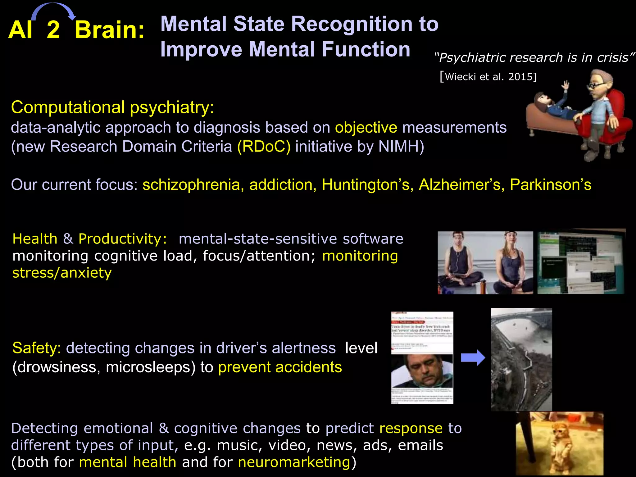 Mental State Recognition to
Improve Mental Function
Detecting emotional & cognitive changes to predict response to
different types of input, e.g. music, video, news, ads, emails
(both for mental health and for neuromarketing)
Safety: detecting changes in driver’s alertness level
(drowsiness, microsleeps) to prevent accidents
Computational psychiatry:
data-analytic approach to diagnosis based on objective measurements
(new Research Domain Criteria (RDoC) initiative by NIMH)
Our current focus: schizophrenia, addiction, Huntington’s, Alzheimer’s, Parkinson’s
“Psychiatric research is in crisis”
[Wiecki et al. 2015]
AI 2 Brain:
Health & Productivity: mental-state-sensitive software
monitoring cognitive load, focus/attention; monitoring
stress/anxiety
 
