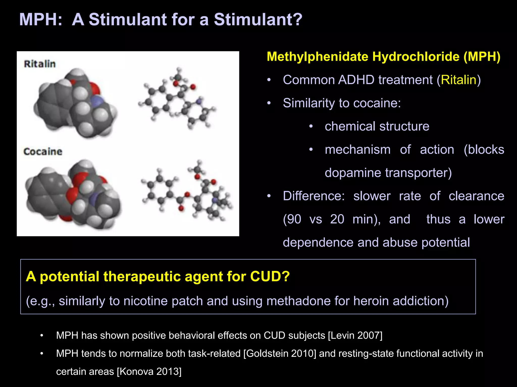 MPH: A Stimulant for a Stimulant?
A potential therapeutic agent for CUD?
(e.g., similarly to nicotine patch and using methadone for heroin addiction)
Methylphenidate Hydrochloride (MPH)
• Common ADHD treatment (Ritalin)
• Similarity to cocaine:
• chemical structure
• mechanism of action (blocks
dopamine transporter)
• Difference: slower rate of clearance
(90 vs 20 min), and thus a lower
dependence and abuse potential
• MPH has shown positive behavioral effects on CUD subjects [Levin 2007]
• MPH tends to normalize both task-related [Goldstein 2010] and resting-state functional activity in
certain areas [Konova 2013]
 