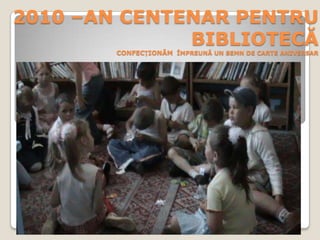 2010 –AN CENTENAR PENTRU BIBLIOTECĂCONFECȚIONĂM  ÎMPREUNĂ UN SEMN DE CARTE ANIVERSAR 