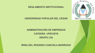 REGLAMENTO INSTITUCIONAL 
UNIVERSIDAD POPULAR DEL CESAR 
ADMINISTRACIÓN DE EMPRESAS 
CATEDRA UPECISTA 
GRUPO (16) 
IRINA DEL ROSARIO CANCHILA MARRUGO 
 