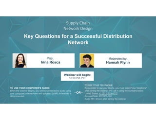 Key Questions for a Successful Distribution
Network
Irina Rosca Hannah Flynn
With: Moderated by:
TO USE YOUR COMPUTER'S AUDIO:
When the webinar begins, you will be connected to audio using
your computer's microphone and speakers (VoIP). A headset is
recommended.
Webinar will begin:
12:30 PM, PST
TO USE YOUR TELEPHONE:
If you prefer to use your phone, you must select "Use Telephone"
after joining the webinar and call in using the numbers below.
United States: +1 (213) 929-4232
Access Code: 822-927-168
Audio PIN: Shown after joining the webinar
--OR--
Supply Chain
Network Design
 