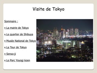 Visite de Tokyo Sommaire : •  La mairie de Tokyo •  Le quartier de Shibuya •  Musée National de Tokyo •  La Tour de Tokyo •  Senso-ji •  Le Parc Yoyogi koen 