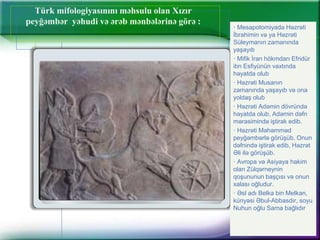 Türk mifologiyasınını məhsulu olan Xızır
peyğəmbər yəhudi və ərəb mənbələrinə görə :
· Mesapotomiyada Həzrəti
İbrahimin və ya Həzrəti
Süleymanın zamanında
yaşayıb
· Mifik İran hökmdarı Efridür
ibn Esfiyünün vaxtında
həyatda olub
· Həzrəti Musanın
zamanında yaşayıb və ona
yoldaş olub
· Həzrəti Adəmin dövründə
həyatda olub, Adəmin dəfn
mərasimində iştirak edib.
· Həzrəti Məhəmməd
peyğəmbərlə görüşüb, Onun
dəfnində iştirak edib, Həzrət
Əli ilə görüşüb.
· Avropa və Asiyaya hakim
olan Zülqərneynin
qoşununun başçısı və onun
xalası oğludur.
· Əsl adı Belka bin Melkan,
künyəsi Əbul-Abbasdır, soyu
Nuhun oğlu Sama bağlıdır
 