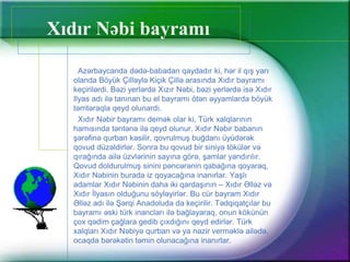 Xıdır Nəbi ı
Azərbaycanda dədə-babadan qaydadır ki, hər il qış yarı
olanda Böyük Çilləylə Kiçik Çillə arasında Xıdır ı
keçirilərdi. Bəzi yerlərdə Xızır Nəbi, bəzi yerlərdə isə Xıdır
Ilyas adı ilə tanınan bu el ı ötən əyyamlarda böyük
təmtəraqla qeyd olunardı.
Xıdır Nəbir ı demək olar ki, Türk xalqlarının
hamısında təntənə ilə qeyd olunur. Xıdır Nəbir babanın
şərəfinə qurban kəsilir, qovrulmuş buğdanı üyüdərək
qovud düzəldirlər. Sonra bu qovud bir siniyə tökülər və
qırağında ailə üzvlərinin sayına görə, şamlar yandırılır.
Qovud doldurulmuş sinini pəncərənin qabağına qoyaraq,
Xıdır Nəbinin burada iz qoyacağına inanırlar. Yaşlı
adamlar Xıdır Nəbinin daha iki qardaşının – Xıdır Əlləz və
Xıdır İlyasın olduğunu söyləyirlər. Bu cür bayram Xıdır
Əlləz adı ilə Şərqi Anadoluda da keçirilir. Tədqiqatçılar bu
ı əski türk inancları ilə bağlayaraq, onun kökünün
çox qədim çağlara gedib çıxdığını qeyd edirlər. Türk
xalqları Xıdır Nəbiyə qurban və ya nəzir verməklə ailədə,
ocaqda bərəkətin təmin olunacağına inanırlar.
 