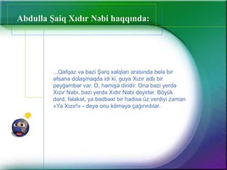 Abdulla Şaiq Xıdır Nəbi haqqında:
...Qafqaz və bəzi Şərq xalqları arasında belə bir
əfsanə dolaşmaqda idi ki, guya Xızır adlı bir
peyğəmbər var. O, həmişə diridir. Ona bəzi yerdə
Xızır Nəbi, bəzi yerdə Xıdır Nəbi deyirlər. Böyük
dərd, fəlakət, ya bədbəxt bir hadisə üz verdiyi zaman
«Ya Xızır!» - deyə onu köməyə çağırırdılar.
 