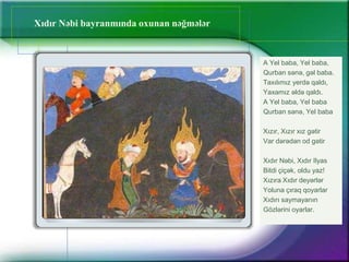 Xıdır Nəbi bayranmında oxunan nəğmələr
A Yel baba, Yel baba,
Qurban sənə, gəl baba.
Taxılımız yerdə qaldı,
Yaxamız əldə qaldı.
A Yel baba, Yel baba
Qurban sənə, Yel baba
Xızır, Xızır xız gətir
Var dərədən od gətir
Xıdır Nəbi, Xıdır Ilyas
Bitdi çiçək, oldu yaz!
Xızıra Xıdır deyərlər
Yoluna çıraq qoyarlar
Xıdırı saymayanın
Gözlərini oyarlar.
 