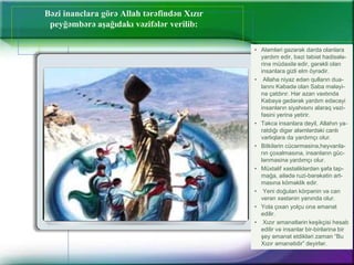 Bəzi inanclara görə Allah tərəfindən Xızır
peyğəmbərə aşağıdakı vəzifələr verilib:
• Aləmləri gəzərək darda olanlara
yardım edir, bəzi təbiət hadisələ-
rinə müdaxilə edir, gərəkli olan
insanlara gizli elm öyrədir.
• Allaha niyaz edən qulların dua-
larını Kəbədə olan Saba mələyi-
nə çatdırır. Hər azan vaxtında
Kəbəyə gedərək yardım edəcəyi
insanların siyahısını alaraq vəzi-
fəsini yerinə yetirir.
• Təkcə insanlara deyil, Allahın ya-
ratdığı digər aləmlərdəki canlı
varlıqlara da yardımçı olur.
• Bitkilərin cücərməsinə,heyvanla-
rın çoxalmasına, insanların güc-
lənməsinə yardımçı olur.
• Müxtəlif xəstəliklərdən şəfa tap-
mağa, ailədə ruzi-bərəkətin art-
masına köməklik edir.
• Yeni doğulan körpənin və can
verən xəstənin yanında olur.
• Yola çıxan yolçu ona əmanət
edilir.
• Xızır əmanətlərin keşikçisi hesab
edilir və insanlar bir-birilərinə bir
şey əmanət etdikləri zaman “Bu
Xızır əmanətidir” deyirlər.
 