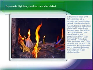 Bayramda bişirilən yeməklər və atalar sözləri
Xızır günündə xəşil, qovut,
halva bişirmək, ağ at
minmək, şam yandırıb dağa
getmək xüsusi adətlərdəndir.
Anadoluda Xızırla bağlı atalar
sözləri və bir sıra müraciət
formaları vardır. Bu qəbildən
“Xızır yoldaşın ola”, “Hər
vaxtını hazır bil, hər
gördüyünü Xızır bil”, “Xızır
kimi yetişdi”, “Yetiş, Xızır
Nəbi, sən imdad eylə”, “Yetiş
carımıza Xızır, ya Xızır”, “Əli
haldaşımız, Xızır yoldaşımız
ola”, “Qul dara düşməyincə
Xızır yetişməz” və sair
göstərmək olar.
 