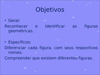 Objetivos
• Geral:
Reconhecer     e   Identificar   as   figuras
  geométricas.

• Específicos:
Diferenciar cada figura, com seus respectivos
  nomes.
Compreender que existem diferentes figuras.
 