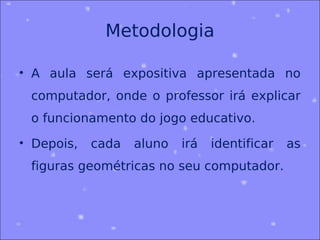Metodologia

• A aula será expositiva apresentada no
 computador, onde o professor irá explicar
 o funcionamento do jogo educativo.
• Depois,   cada   aluno   irá   identificar   as
 figuras geométricas no seu computador.
 