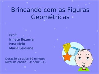 Brincando com as Figuras
          Geométricas

  Prof:
  Irinete Bezerra
  Ivna Melo
  Maria Leidiane


Duração da aula: 30 minutos
Nível de ensino: 3ª série E.F.
 