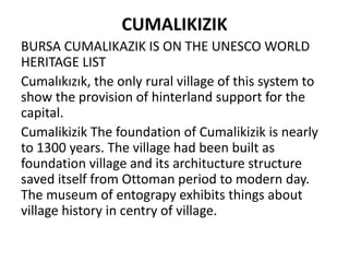 CUMALIKIZIK
BURSA CUMALIKAZIK IS ON THE UNESCO WORLD
HERITAGE LIST
Cumalıkızık, the only rural village of this system to
show the provision of hinterland support for the
capital.
Cumalikizik The foundation of Cumalikizik is nearly
to 1300 years. The village had been built as
foundation village and its architucture structure
saved itself from Ottoman period to modern day.
The museum of entograpy exhibits things about
village history in centry of village.
 