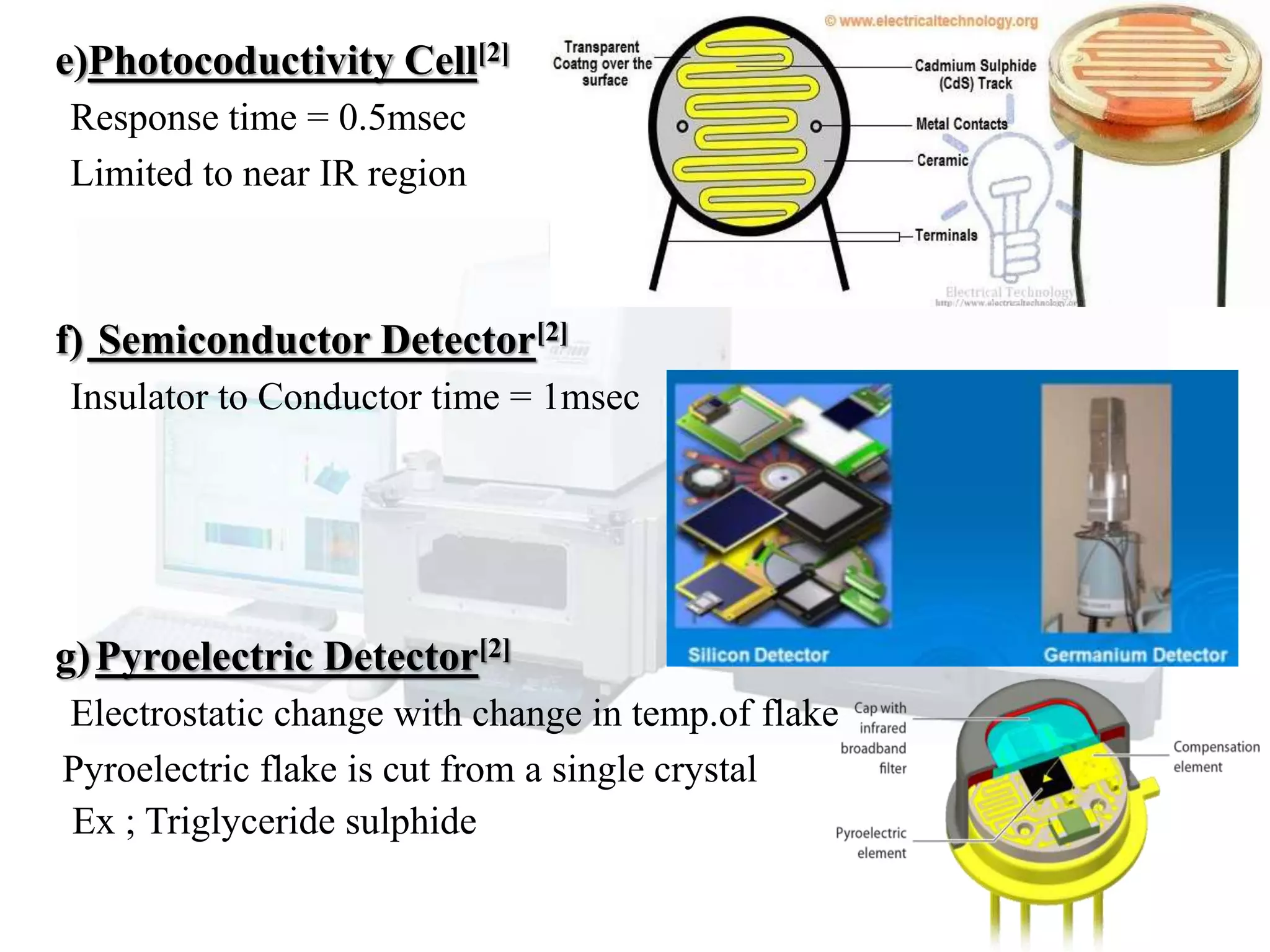 e)Photocoductivity Cell[2]
Response time = 0.5msec
Limited to near IR region
f) Semiconductor Detector[2]
Insulator to Conductor time = 1msec
g)Pyroelectric Detector[2]
Electrostatic change with change in temp.of flake
Pyroelectric flake is cut from a single crystal
Ex ; Triglyceride sulphide
 