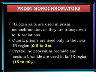  Halogen salts are used in prism
monochromator, as they are transparent
to IR radiations.
 Quartz prisms are used only in the near
IR region (0.8 to 3 µ).
 Crystalline potassium bromide and
cesium bromide are used in far IR region
(15 to 40 µ).
 