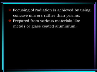  Focusing of radiation is achieved by using
concave mirrors rather than prisms.
 Prepared from various materials like
metals or glass coated aluminium.
 