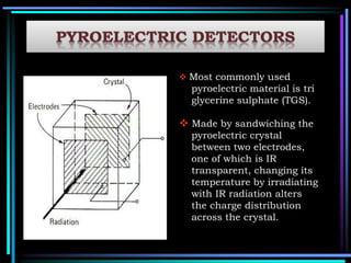  Most commonly used
pyroelectric material is tri
glycerine sulphate (TGS).
 Made by sandwiching the
pyroelectric crystal
between two electrodes,
one of which is IR
transparent, changing its
temperature by irradiating
with IR radiation alters
the charge distribution
across the crystal.
 