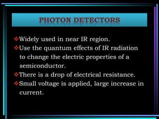 Widely used in near IR region.
Use the quantum effects of IR radiation
to change the electric properties of a
semiconductor.
There is a drop of electrical resistance.
Small voltage is applied, large increase in
current.
 