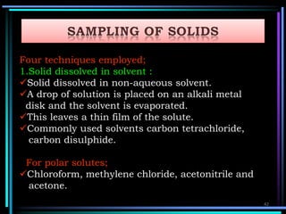 Four techniques employed;
1.Solid dissolved in solvent :
Solid dissolved in non-aqueous solvent.
A drop of solution is placed on an alkali metal
disk and the solvent is evaporated.
This leaves a thin film of the solute.
Commonly used solvents carbon tetrachloride,
carbon disulphide.
For polar solutes;
Chloroform, methylene chloride, acetonitrile and
acetone.
42
 
