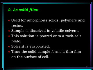2. As solid film:
Used for amorphous solids, polymers and
resins.
Sample is dissolved in volatile solvent.
This solution is poured onto a rock-salt
plate.
Solvent is evaporated.
Thus the solid sample forms a thin film
on the surface of cell.
43
 