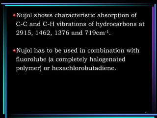 Nujol shows characteristic absorption of
C-C and C-H vibrations of hydrocarbons at
2915, 1462, 1376 and 719cm-1.
Nujol has to be used in combination with
fluorolube (a completely halogenated
polymer) or hexachlorobutadiene.
45
 