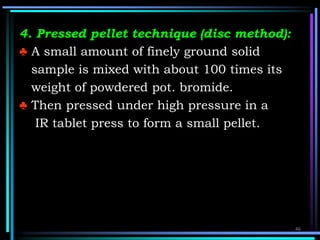 4. Pressed pellet technique (disc method):
♣ A small amount of finely ground solid
sample is mixed with about 100 times its
weight of powdered pot. bromide.
♣ Then pressed under high pressure in a
IR tablet press to form a small pellet.
46
 