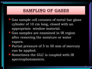  Gas sample cell consists of metal bar glass
cylinder of 10 cm long, closed with an
appropriate window material.
 Gas samples are examined in IR region
after removing the moisture or water
vapors.
 Partial pressure of 5 to 50 mm of mercury
can be applied.
 Sometimes the GLC is coupled with IR
spectrophotometers.
52
 
