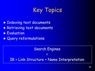 15
Key Topics
 Indexing text documents
 Retrieving text documents
 Evaluation
 Query reformulations
Search Engines
=
IR + Link Structure + Name Interpretation
 