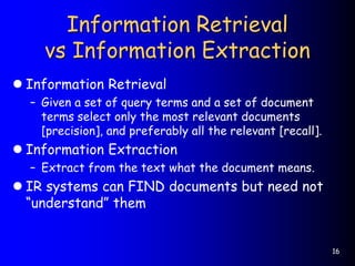 16
Information Retrieval
vs Information Extraction
 Information Retrieval
– Given a set of query terms and a set of document
terms select only the most relevant documents
[precision], and preferably all the relevant [recall].
 Information Extraction
– Extract from the text what the document means.
 IR systems can FIND documents but need not
“understand” them
 