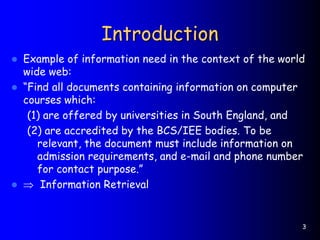 3
Introduction
 Example of information need in the context of the world
wide web:
 “Find all documents containing information on computer
courses which:
(1) are offered by universities in South England, and
(2) are accredited by the BCS/IEE bodies. To be
relevant, the document must include information on
admission requirements, and e-mail and phone number
for contact purpose.”
  Information Retrieval
 