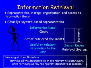 4
Information Retrieval
Retrieval System
Query
Set of retrieved documents
Documents
Information Need
Search Engine
Useful or relevant
information to the
user
Primary goal of an IR system
“Retrieve all the documents which are relevant to a user query,
while retrieving as few non-relevant documents as possible.”
 Representation, storage, organisation, and access to
information items
 (Usually) keyword-based representation
 