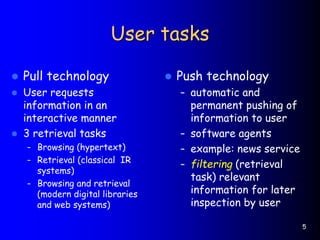 5
User tasks
 Pull technology
 User requests
information in an
interactive manner
 3 retrieval tasks
– Browsing (hypertext)
– Retrieval (classical IR
systems)
– Browsing and retrieval
(modern digital libraries
and web systems)
 Push technology
– automatic and
permanent pushing of
information to user
– software agents
– example: news service
– filtering (retrieval
task) relevant
information for later
inspection by user
 