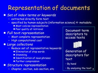 8
Representation of documents
 Set of index terms or keywords
– extracted directly form text
– specified by human subjects (information science)  metadata
 Most concise representation
 Poor quality of retrieval
 Full text representation
– Most complete representation
– High computational cost
 Large collections
– Reduce set of representative keywords
 Elimination of stop words
 Stemming
 Identification of noun phrases
 Further compression
 Structure representation
– Chapter, section, sub-section, etc
Document term
descriptors to
access texts
Generation of
descriptors for
text
• By hand
• By analysing the text
 