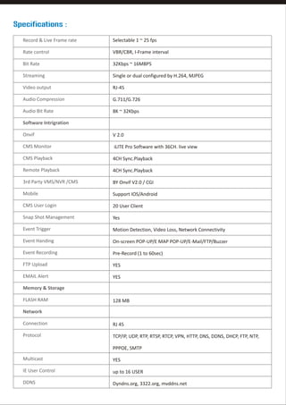 Specifications :
Record & Live Frame rate

Selectable 1 ~ 25 fps

Rate control

VBR/CBR, I-Frame interval

Bit Rate

32Kbps ~ 16MBPS

Streaming

Single or dual configured by H.264, MJPEG

Video output

RJ-45

Audio Compression

G.711/G.726

Audio Bit Rate

8K ~ 32Kbps

Software Intrigration
Onvif

V 2.0

CMS Monitor

iLITE Pro Software with 36CH. live view

CMS Playback

4CH Sync.Playback

Remote Playback

4CH Sync.Playback

3rd Party VMS/NVR /CMS

BY Onvif V2.0 / CGI

Mobile

Support IOS/Android

CMS User Login

20 User Client

Snap Shot Management

Yes

Event Trigger

Motion Detection, Video Loss, Network Connectivity

Event Handing

On-screen POP-UP/E MAP POP-UP/E-Mail/FTP/Buzzer

Event Recording

Pre-Record (1 to 60sec)

FTP Upload

YES

EMAIL Alert

YES

Memory & Storage
FLASH RAM

128 MB

Network
Connection

RJ 45

Protocol

TCP/IP, UDP, RTP, RTSP, RTCP, VPN, HTTP, DNS, DDNS, DHCP, FTP, NTP,
PPPOE, SMTP

Multicast

YES

IE User Control

up to 16 USER

DDNS

Dyndns.org, 3322.org, mvddns.net

 