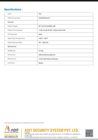 Specifications :
uPnP

YES

LAN Connectivity

10/100 Based-T

General
Power Supply

DC 12V & PoE(802.3af)

Power Consumption

<150 mA @ IR Off, <550mA @ IR ON

IP Protection

Ip66

Operating Temperature

-30°C ~ 60°C

Operating Humidity

0% ~ 90% RH

Mechanical
Weight (g)

0.5 Kg

Dimension

185mmx92mmx85mm

Mechanism

2 Axis Wall Mount Bracket

Enclosure

Metal

* Product specifications and appearance may be changed without prior notice due to improvements.

Corporate Office :

D-405, Abhishek Complex, Civil Road, Haripura, Ahmedabad - 380 016. Gujarat, India. Tele-Fax : +91 79 22868803, Email : info@aditgroup.com
Branch Office - Mumbai :

24, Jaihind Cottage, Shahaji Raje Marg, Near Shan Theater, Ville Parle (E), Mumbai - 57, Maharashtra - India Tele-Fax : +91 22 3201 4323

 