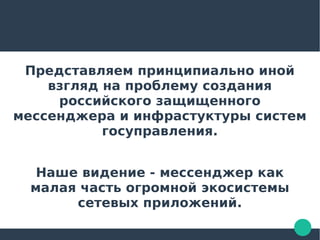 Представляем принципиально иной
взгляд на проблему создания
российского защищенного
мессенджера и инфрастуктуры систем
госуправления.
Наше видение - мессенджер как
малая часть огромной экосистемы
сетевых приложений.
 