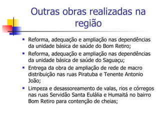 Outras obras realizadas na região Reforma, adequação e ampliação nas dependências da unidade básica de saúde do Bom Retiro; Reforma, adequação e ampliação nas dependências da unidade básica de saúde do Saguaçu; Entrega da obra de ampliação de rede de macro distribuição nas ruas Piratuba e Tenente Antonio João; Limpeza e desassoreamento de valas, rios e córregos nas ruas Servidão Santa Eulália e Humaitá no bairro Bom Retiro para contenção de cheias; 