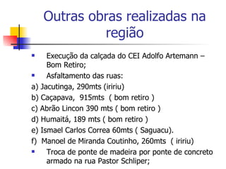 Outras obras realizadas na região Execução da calçada do CEI Adolfo Artemann – Bom Retiro; Asfaltamento das ruas: a) Jacutinga, 290mts (iririu) b) Caçapava,  915mts  ( bom retiro )  c) Abrão Lincon 390 mts ( bom retiro )  d) Humaitá, 189 mts ( bom retiro )  e) Ismael Carlos Correa 60mts ( Saguacu).  f)  Manoel de Miranda Coutinho, 260mts  ( iririu)  Troca de ponte de madeira por ponte de concreto armado na rua Pastor Schliper; 